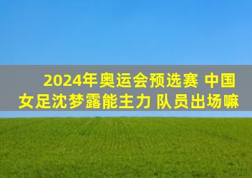 2024年奥运会预选赛 中国女足沈梦露能主力 队员出场嘛